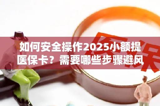 如何安全操作2025小额提医保卡？需要哪些步骤避风险？